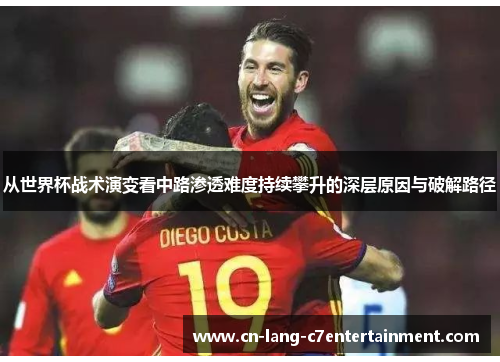 从世界杯战术演变看中路渗透难度持续攀升的深层原因与破解路径