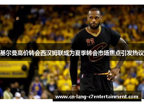 基尔曼高价转会西汉姆联成为夏季转会市场焦点引发热议