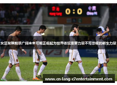 女足发展前景广阔未来可期正崛起为世界体坛重要力量不可忽视的新生力量