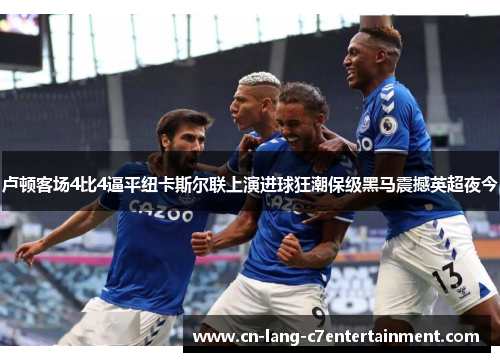 卢顿客场4比4逼平纽卡斯尔联上演进球狂潮保级黑马震撼英超夜今 卢顿客场4比4逼平纽卡斯尔联上演进球狂潮保级黑马震撼英超夜今