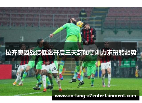 拉齐奥因战绩低迷开启三天封闭集训力求扭转颓势