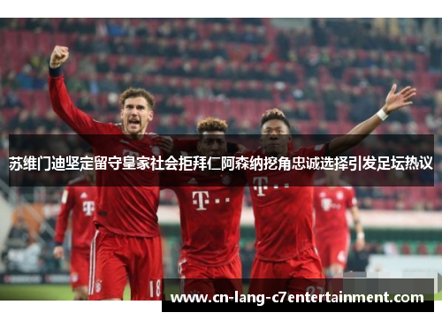 苏维门迪坚定留守皇家社会拒拜仁阿森纳挖角忠诚选择引发足坛热议