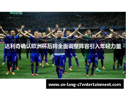 达利奇确认欧洲杯后将全面调整阵容引入年轻力量