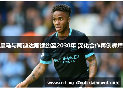 皇马与阿迪达斯续约至2030年 深化合作再创辉煌